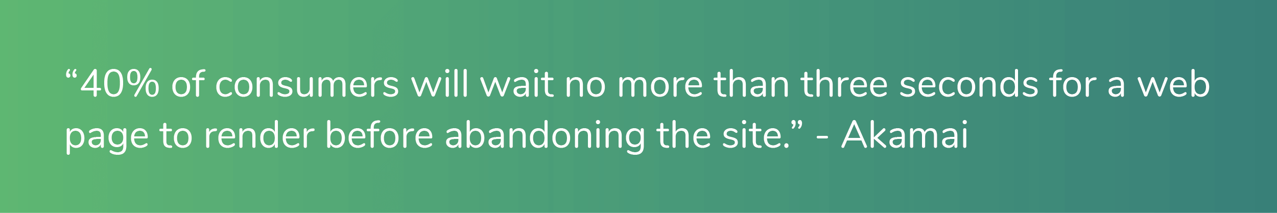 "40% of consumers will wait no more than three seconds for a web page to render before abandoning the site." - Akamai
