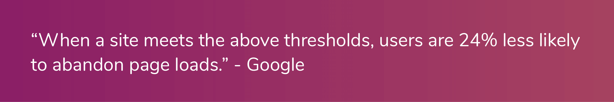 "When a site meets the above thresholds, users are 24% less likely to abandon page loads." - Google